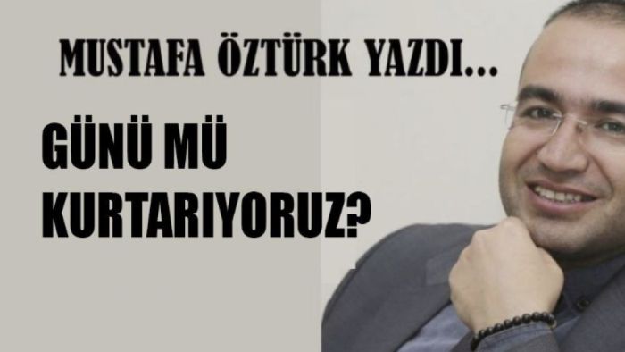 Mustafa Öztürk Yazdı.. Günü mü kurtarıyoruz?